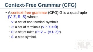 Context-Free Grammar (CFG)
●
A context-free grammar (CFG) G is a quadruple
(V, Σ, R, S) where
– V: a set of non-terminal symbols
– Σ: a set of terminals (V ∩ Σ = Ǿ)
– R: a set of rules (R: V → (V U Σ)*)
– S: a start symbol.
 