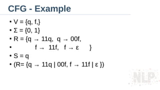 CFG - Example
●
V = {q, f,}
●
Σ = {0, 1}
●
R = {q → 11q, q → 00f,
●
f → 11f, f → ε }
●
S = q
●
(R= {q → 11q | 00f, f → 11f | ε })
 