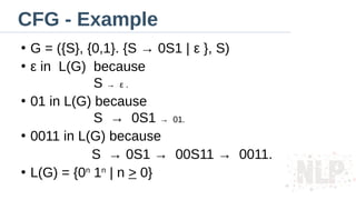 CFG - Example
●
G = ({S}, {0,1}. {S → 0S1 | ε }, S)
●
ε in L(G) because
S → ε .
●
01 in L(G) because
S → 0S1 → 01.
●
0011 in L(G) because
S → 0S1 → 00S11 → 0011.
●
L(G) = {0n
1n
| n > 0}
 