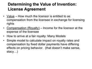 Determining the Value of Invention:
License Agreement
• Value – How much the licensor is entitled to as
compensation from the licensee in exchange for licensing
rights
• Compensation (Royalty) – Income for the licensor at the
expense of the licensee
• How to arrive at a fair royalty: Many Models
• Simple model to calculate impact on royalty rates and
compensation by fixed dollar payments have differing
effects on pricing behavior. (that doesn’t make sense,
stacy…)
 