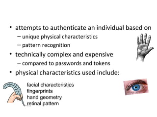 Biometric Authentication
• attempts to authenticate an individual based on
  – unique physical characteristics
  – pattern recognition
• technically complex and expensive
  – compared to passwords and tokens
• physical characteristics used include:
      facial characteristics
      fingerprints
      hand geometry
      retinal pattern
 