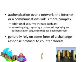 Remote User Authentication
• authentication over a network, the Internet,
  or a communications link is more complex
  – additional security threats such as:
  – eavesdropping, capturing a password, replaying an
    authentication sequence that has been observed

• generally rely on some form of a challenge-
  response protocol to counter threats
 
