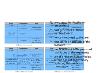 Password Protocol

                      user transmits identity to
                         remote host
                        host generates a random
                         number (nonce)
                        nonce is returned to the user
                        host stores a hash code of the
                         password
                        function in which the password
                         hash is one of the arguments
   Example of a         use of a random number helps
challenge-response       defend against an adversary
      protocol           capturing the user’s
                         transmission
 