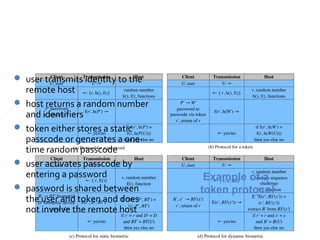 Token Protocol

 user transmits identity to the
    remote host
   host returns a random number
    and identifiers
   token either stores a static
    passcode or generates a one-
    time random passcode
   user activates passcode by
    entering a password              Example of a
   password is shared between      token protocol
    the user and token and does
    not involve the remote host
 