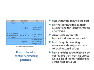 Static Biometric Protocol

                    user transmits an ID to the host
                    host responds with a random
                     number and the identifier for an
                     encryption
                    client system controls
                     biometric device on user side
                    host decrypts incoming
                     message and compares these
                     to locally stored values
 Example of a       host provides authentication by
static biometric     comparing the incoming device
    protocol         ID to a list of registered devices
                     at the host database
 