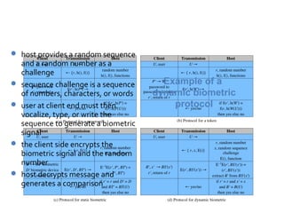 Dynamic Biometric Protocol
 host provides a random sequence
    and a random number as a
    challenge
   sequence challenge is a sequence     Example of a
    of numbers, characters, or words   dynamic biometric
   user at client end must then           protocol
    vocalize, type, or write the
    sequence to generate a biometric
    signal
   the client side encrypts the
    biometric signal and the random
    number
   host decrypts message and
    generates a comparison
 