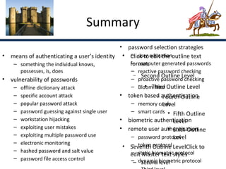 Summary
                                            • password selection strategies
                                               – user edit the
• means of authenticating a user’s identity  Click to educationoutline text
   – something the individual knows,           format
                                               – computer generated passwords
        possesses, is, does                         –    reactive password checking
                                                     −    Second Outline Level
• vulnerability of passwords                        –    proactive password checking
    –   offline dictionary attack                   –    Bloom filter Outline Level
                                                            
                                                               Third
    –   specific account attack                 • token based authentication
                                                              − Fourth Outline
    –   popular password attack                    – memory cards
                                                                Level
    –   password guessing against single user      – smart cards  Fifth Outline
    –   workstation hijacking                   • biometric authentication
                                                                     Level
    –   exploiting user mistakes                • remote user authentication
                                                                  
                                                                     Sixth Outline
    –   exploiting multiple password use                             Level
                                                   – password protocol
    –   electronic monitoring                      – token protocol
                                                 • Seventh Outline LevelClick to
    –   hashed password and salt value             – static biometric protocol
                                                   edit Master text styles
    –   password file access control                – dynamic biometric protocol
                                                     – Second level
 