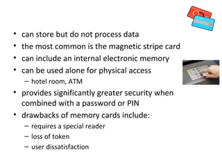 Memory Cards
•   can store but do not process data
•   the most common is the magnetic stripe card
•   can include an internal electronic memory
•   can be used alone for physical access
    – hotel room, ATM
• provides significantly greater security when
  combined with a password or PIN
• drawbacks of memory cards include:
    – requires a special reader
    – loss of token
    – user dissatisfaction
 