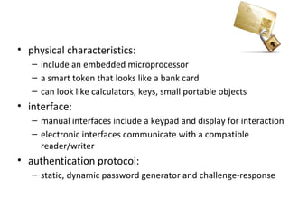Smartcard
• physical characteristics:
   – include an embedded microprocessor
   – a smart token that looks like a bank card
   – can look like calculators, keys, small portable objects
• interface:
   – manual interfaces include a keypad and display for interaction
   – electronic interfaces communicate with a compatible
     reader/writer
• authentication protocol:
   – static, dynamic password generator and challenge-response
 