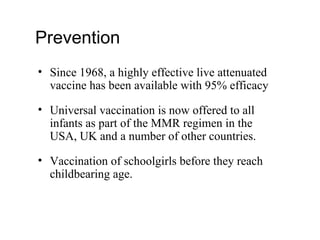 Prevention
• Since 1968, a highly effective live attenuated
vaccine has been available with 95% efficacy
• Universal vaccination is now offered to all
infants as part of the MMR regimen in the
USA, UK and a number of other countries.
• Vaccination of schoolgirls before they reach
childbearing age.
 