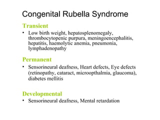 Transient
• Low birth weight, hepatosplenomegaly,
thrombocytopenic purpura, meningoencephalitis,
hepatitis, haemolytic anemia, pneumonia,
lymphadenopathy
Permanent
• Sensorineural deafness, Heart defects, Eye defects
(retinopathy, cataract, microopthalmia, glaucoma),
diabetes mellitis
Developmental
• Sensorineural deafness, Mental retardation
Congenital Rubella Syndrome
 