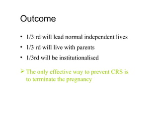 Outcome
• 1/3 rd will lead normal independent lives
• 1/3 rd will live with parents
• 1/3rd will be institutionalised
 The only effective way to prevent CRS is
to terminate the pregnancy
 