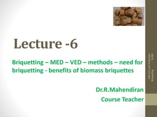 Lecture -6
Briquetting – MED – VED – methods – need for
briquetting - benefits of biomass briquettes
Dr.R.Mahendiran
Course Teacher
ERG
211
Lect-5
Biomass
Briquetting
Dr.RM
 