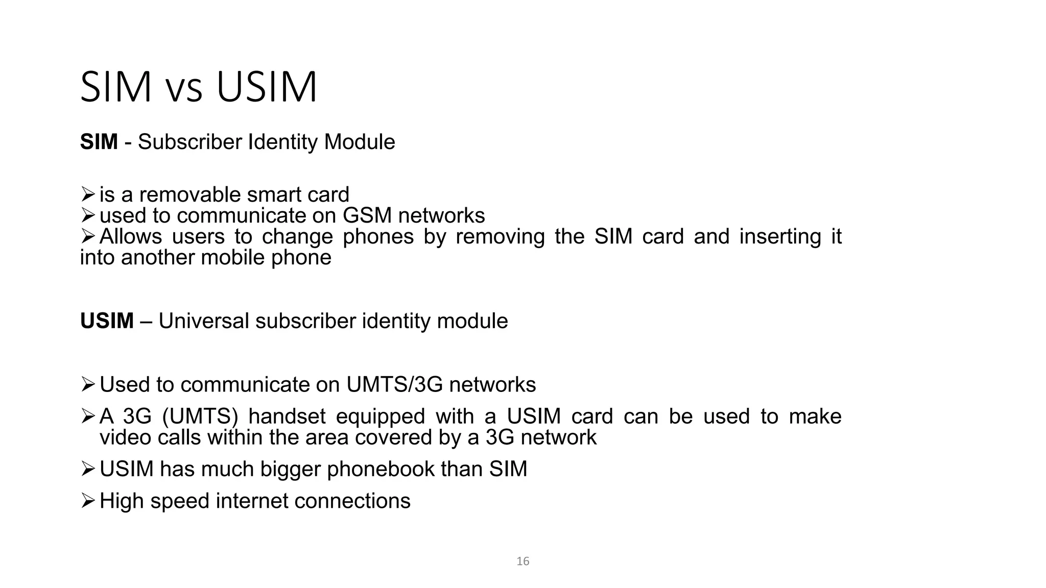 SIM vs USIM
SIM - Subscriber Identity Module
is a removable smart card
used to communicate on GSM networks
Allows users to change phones by removing the SIM card and inserting it
into another mobile phone
USIM – Universal subscriber identity module
Used to communicate on UMTS/3G networks
A 3G (UMTS) handset equipped with a USIM card can be used to make
video calls within the area covered by a 3G network
USIM has much bigger phonebook than SIM
High speed internet connections
16
 