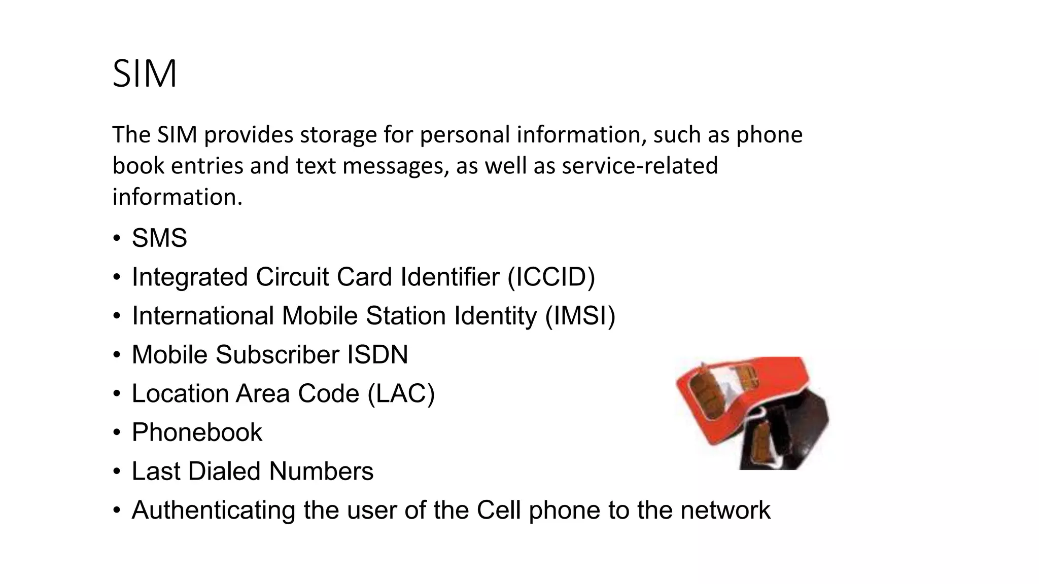 SIM
• SMS
• Integrated Circuit Card Identifier (ICCID)
• International Mobile Station Identity (IMSI)
• Mobile Subscriber ISDN
• Location Area Code (LAC)
• Phonebook
• Last Dialed Numbers
• Authenticating the user of the Cell phone to the network
The SIM provides storage for personal information, such as phone
book entries and text messages, as well as service-related
information.
 