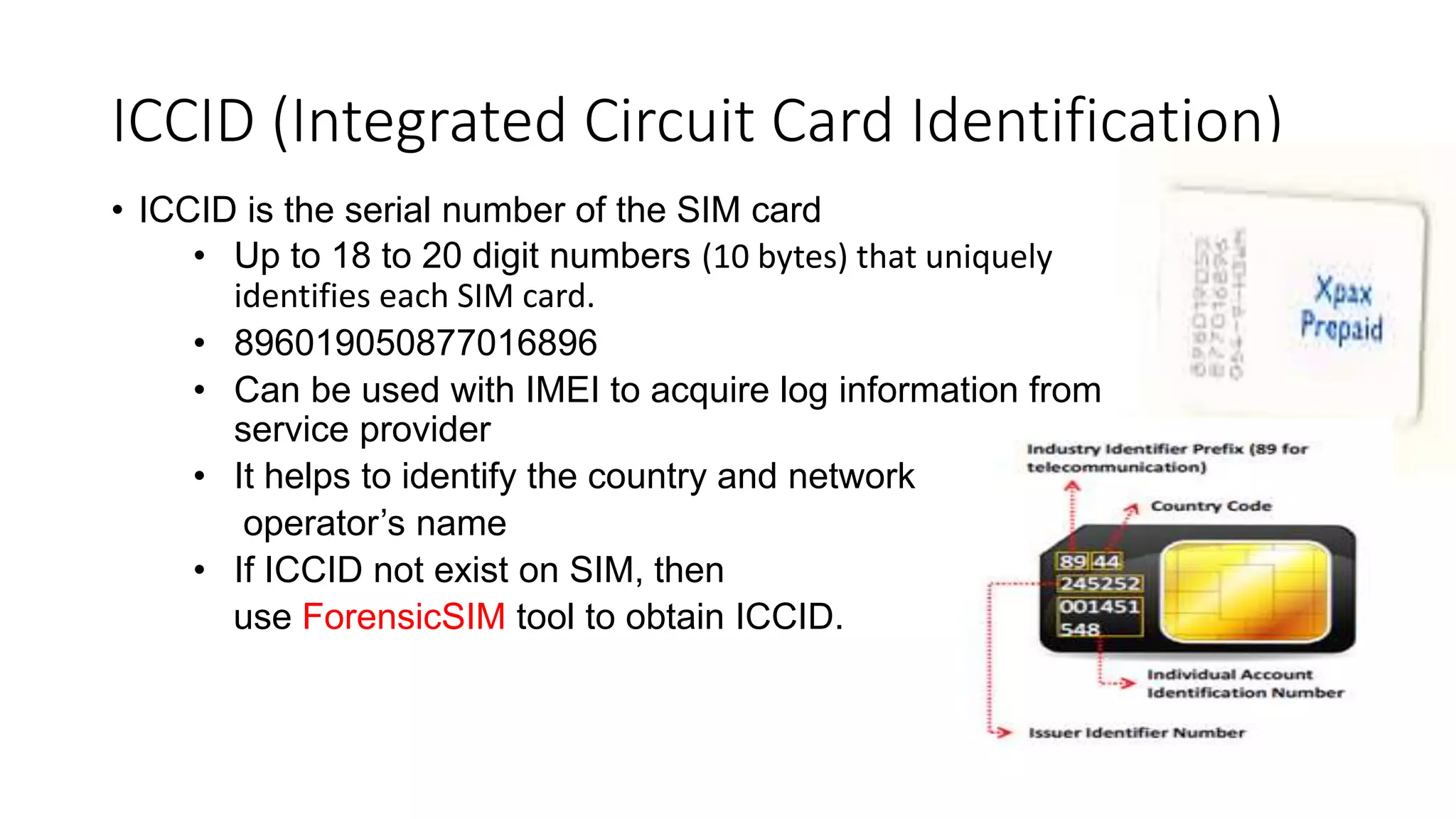 • ICCID is the serial number of the SIM card
• Up to 18 to 20 digit numbers (10 bytes) that uniquely
identifies each SIM card.
• 896019050877016896
• Can be used with IMEI to acquire log information from
service provider
• It helps to identify the country and network
operator’s name
• If ICCID not exist on SIM, then
use ForensicSIM tool to obtain ICCID.
ICCID (Integrated Circuit Card Identification)
 