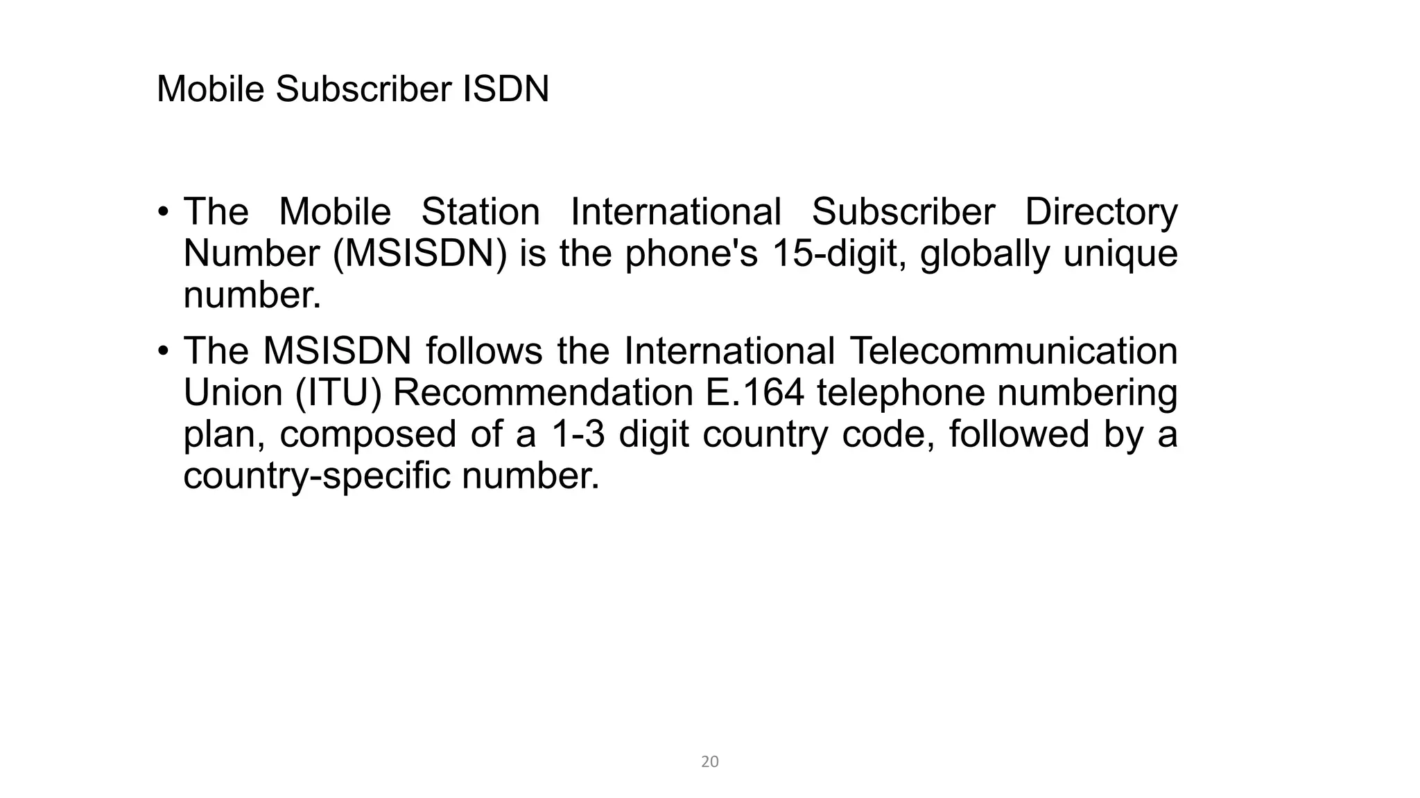 Mobile Subscriber ISDN
• The Mobile Station International Subscriber Directory
Number (MSISDN) is the phone's 15-digit, globally unique
number.
• The MSISDN follows the International Telecommunication
Union (ITU) Recommendation E.164 telephone numbering
plan, composed of a 1-3 digit country code, followed by a
country-specific number.
20
 