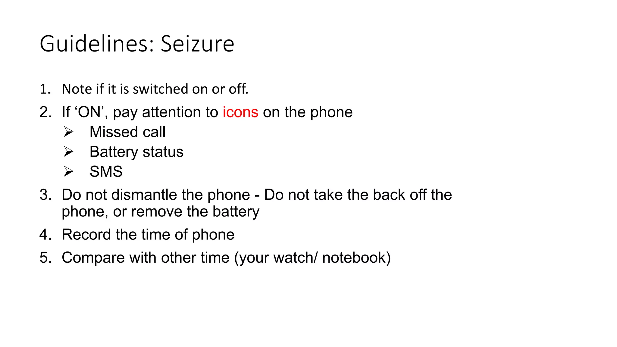 1. Note if it is switched on or off.
2. If ‘ON’, pay attention to icons on the phone
 Missed call
 Battery status
 SMS
3. Do not dismantle the phone - Do not take the back off the
phone, or remove the battery
4. Record the time of phone
5. Compare with other time (your watch/ notebook)
Guidelines: Seizure
 