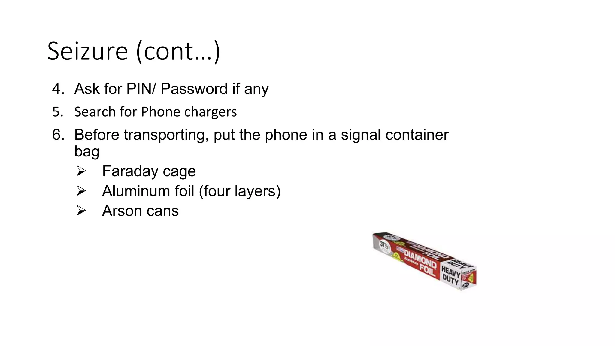 4. Ask for PIN/ Password if any
5. Search for Phone chargers
6. Before transporting, put the phone in a signal container
bag
 Faraday cage
 Aluminum foil (four layers)
 Arson cans
Seizure (cont…)
 
