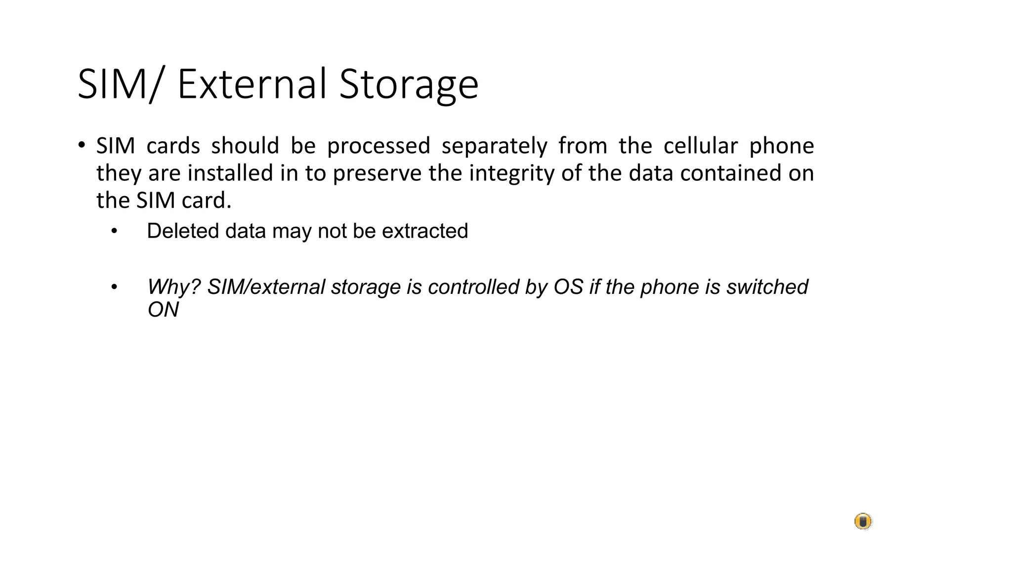 • SIM cards should be processed separately from the cellular phone
they are installed in to preserve the integrity of the data contained on
the SIM card.
• Deleted data may not be extracted
• Why? SIM/external storage is controlled by OS if the phone is switched
ON
SIM/ External Storage
 