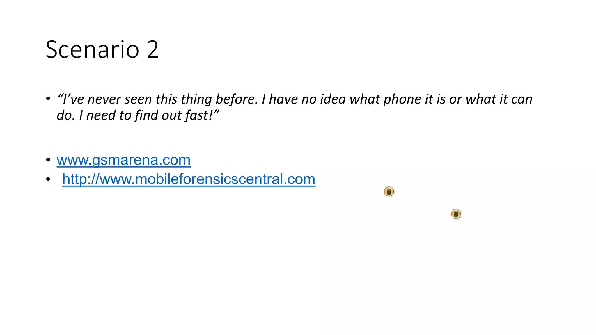 Scenario 2
• “I’ve never seen this thing before. I have no idea what phone it is or what it can
do. I need to find out fast!”
• www.gsmarena.com
• http://www.mobileforensicscentral.com
 