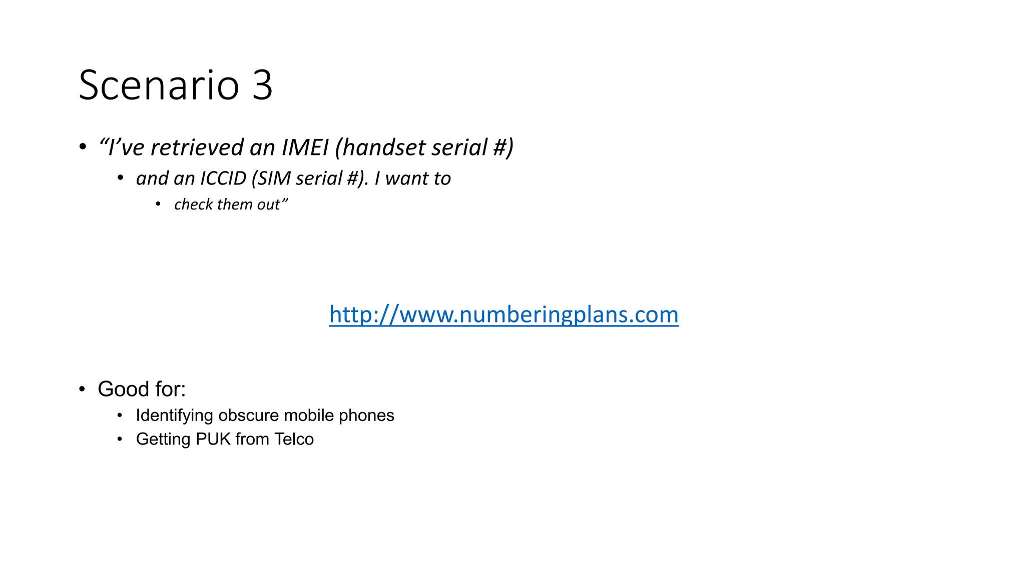 • “I’ve retrieved an IMEI (handset serial #)
• and an ICCID (SIM serial #). I want to
• check them out”
• Good for:
• Identifying obscure mobile phones
• Getting PUK from Telco
Scenario 3
http://www.numberingplans.com
 