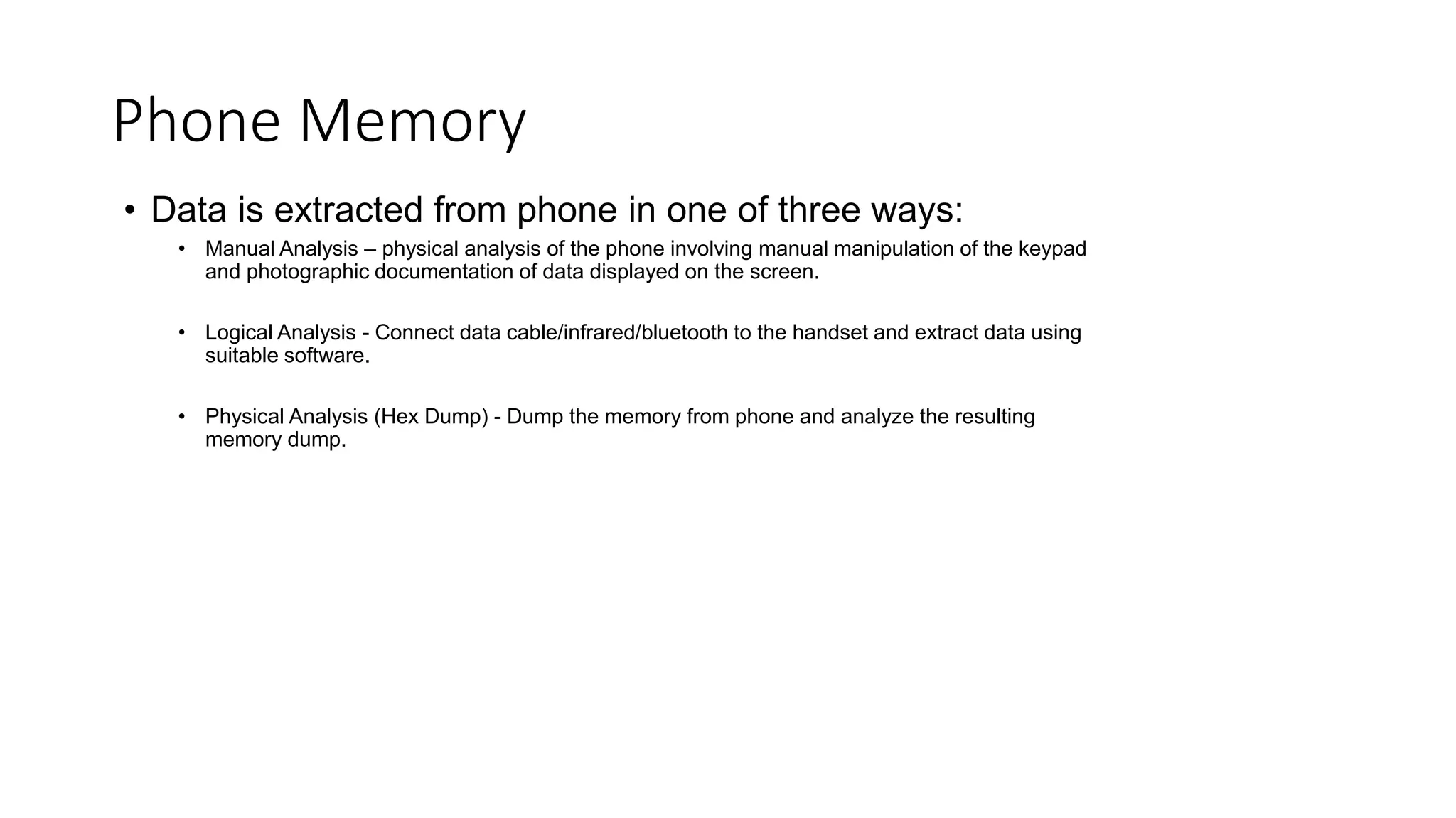 • Data is extracted from phone in one of three ways:
• Manual Analysis – physical analysis of the phone involving manual manipulation of the keypad
and photographic documentation of data displayed on the screen.
• Logical Analysis - Connect data cable/infrared/bluetooth to the handset and extract data using
suitable software.
• Physical Analysis (Hex Dump) - Dump the memory from phone and analyze the resulting
memory dump.
Phone Memory
 