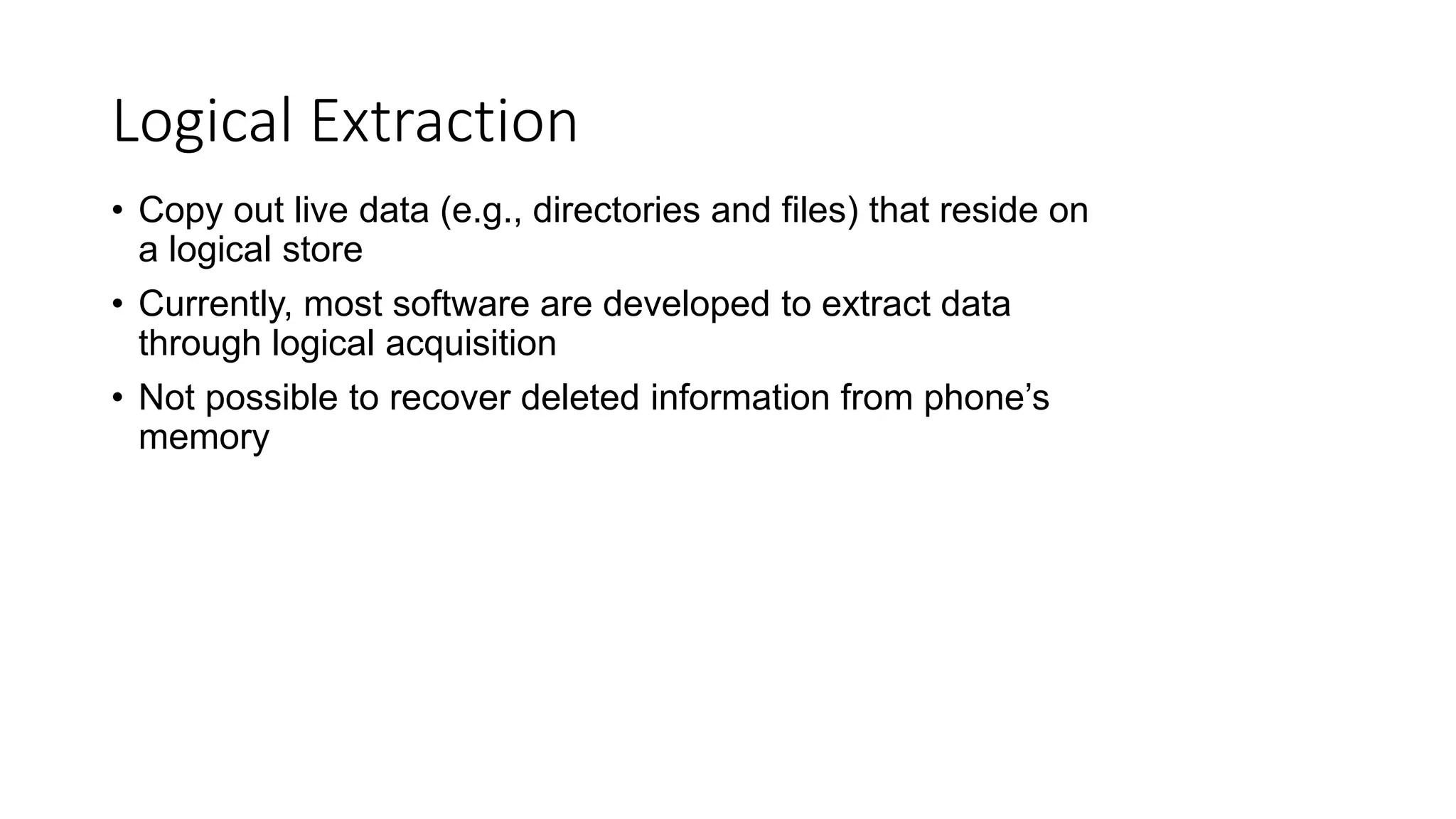 • Copy out live data (e.g., directories and files) that reside on
a logical store
• Currently, most software are developed to extract data
through logical acquisition
• Not possible to recover deleted information from phone’s
memory
Logical Extraction
 