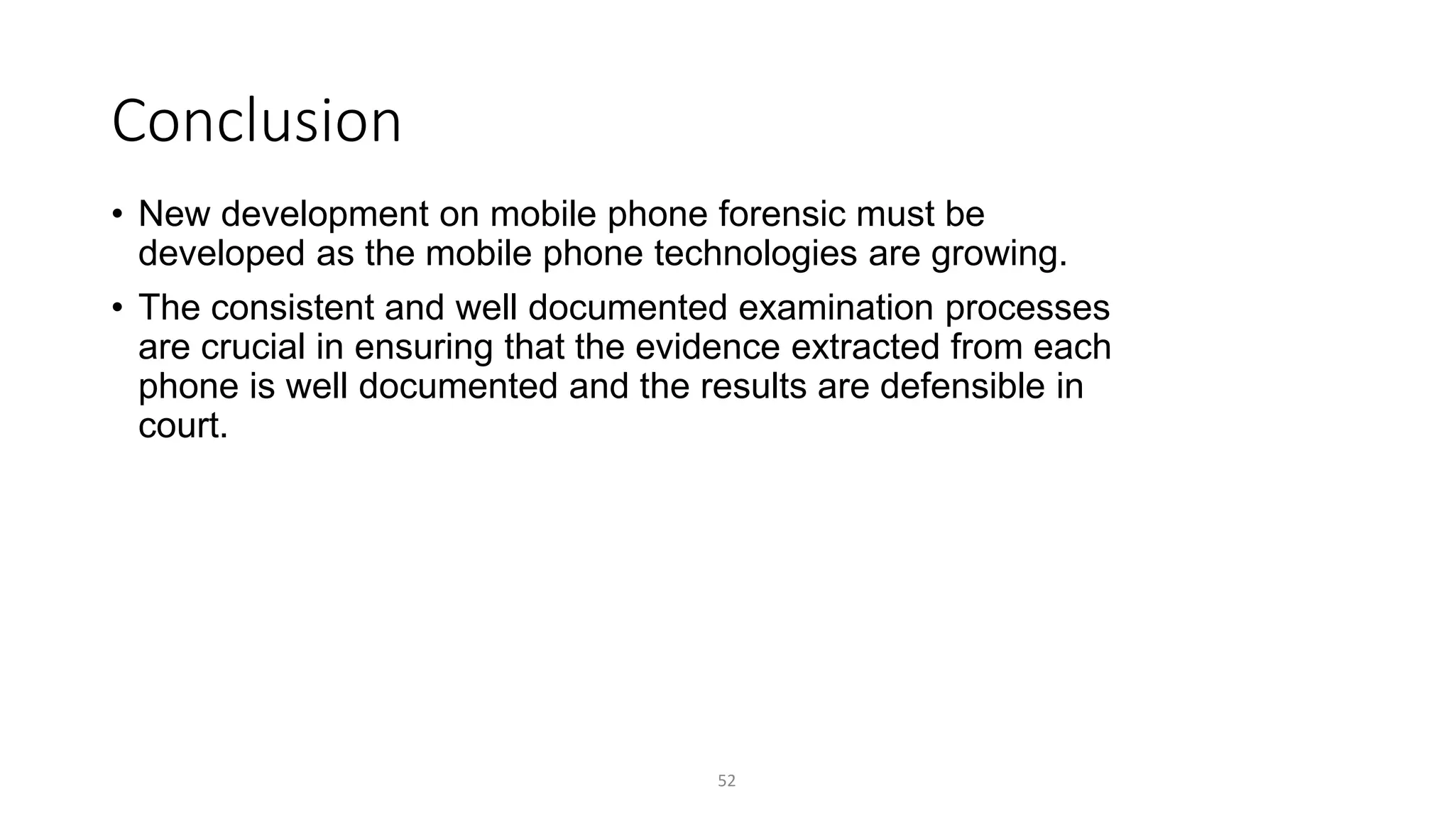 Conclusion
• New development on mobile phone forensic must be
developed as the mobile phone technologies are growing.
• The consistent and well documented examination processes
are crucial in ensuring that the evidence extracted from each
phone is well documented and the results are defensible in
court.
52
 