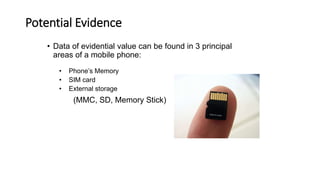 Potential Evidence
• Data of evidential value can be found in 3 principal
areas of a mobile phone:
• Phone’s Memory
• SIM card
• External storage
(MMC, SD, Memory Stick)
 