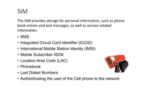 SIM
• SMS
• Integrated Circuit Card Identifier (ICCID)
• International Mobile Station Identity (IMSI)
• Mobile Subscriber ISDN
• Location Area Code (LAC)
• Phonebook
• Last Dialed Numbers
• Authenticating the user of the Cell phone to the network
The SIM provides storage for personal information, such as phone
book entries and text messages, as well as service-related
information.
 