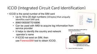 • ICCID is the serial number of the SIM card
• Up to 18 to 20 digit numbers (10 bytes) that uniquely
identifies each SIM card.
• 896019050877016896
• Can be used with IMEI to acquire log information from
service provider
• It helps to identify the country and network
operator’s name
• If ICCID not exist on SIM, then
use ForensicSIM tool to obtain ICCID.
ICCID (Integrated Circuit Card Identification)
 