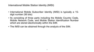 International Mobile Station Identity (IMSI)
• International Mobile Subscriber Identity (IMSI) is typically a 15-
digit number (56 bits)
• Its consisting of three parts including the Mobile Country Code,
Mobile Network Code, and Mobile Station Identification Number
which are stored electronically within the SIM.
• The IMSI can be obtained through the analysis of the SIM.
19
 