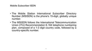 Mobile Subscriber ISDN
• The Mobile Station International Subscriber Directory
Number (MSISDN) is the phone's 15-digit, globally unique
number.
• The MSISDN follows the International Telecommunication
Union (ITU) Recommendation E.164 telephone numbering
plan, composed of a 1-3 digit country code, followed by a
country-specific number.
20
 
