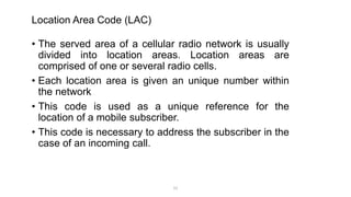 Location Area Code (LAC)
• The served area of a cellular radio network is usually
divided into location areas. Location areas are
comprised of one or several radio cells.
• Each location area is given an unique number within
the network
• This code is used as a unique reference for the
location of a mobile subscriber.
• This code is necessary to address the subscriber in the
case of an incoming call.
21
 