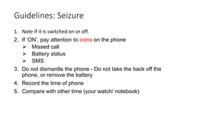 1. Note if it is switched on or off.
2. If ‘ON’, pay attention to icons on the phone
 Missed call
 Battery status
 SMS
3. Do not dismantle the phone - Do not take the back off the
phone, or remove the battery
4. Record the time of phone
5. Compare with other time (your watch/ notebook)
Guidelines: Seizure
 