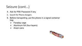 4. Ask for PIN/ Password if any
5. Search for Phone chargers
6. Before transporting, put the phone in a signal container
bag
 Faraday cage
 Aluminum foil (four layers)
 Arson cans
Seizure (cont…)
 