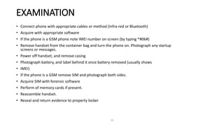 EXAMINATION
• Connect phone with appropriate cables or method (Infra-red or Bluetooth)
• Acquire with appropriate software
• If the phone is a GSM phone note IMEI number on screen (by typing *#06#)
• Remove handset from the container bag and turn the phone on. Photograph any startup
screens or messages.
• Power off handset, and remove casing
• Photograph battery, and label behind it once battery removed (usually shows
• IMEI)
• If the phone is a GSM remove SIM and photograph both sides.
• Acquire SIM with forensic software
• Perform of memory cards if present.
• Reassemble handset.
• Reseal and return evidence to property locker
29
 