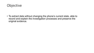 Objective
• To extract data without changing the phone’s current state, able to
record and explain the investigation processes and preserve the
original evidence.
 