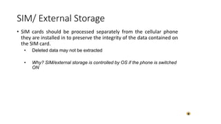 • SIM cards should be processed separately from the cellular phone
they are installed in to preserve the integrity of the data contained on
the SIM card.
• Deleted data may not be extracted
• Why? SIM/external storage is controlled by OS if the phone is switched
ON
SIM/ External Storage
 