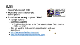 • Record/ photograph IMEI
• IMEI is the unique identity of a
mobile phone
• Printed under battery or press “*#06#”
• 15 digit number
• 353396006345750
• First Eight digits, known as the Type Allocation Code (TAC), give the
model and origin
• Can be used to find phone’s specification and user
guidelines
• http://www.numberingplans.com
• http://www.mobileforensicscentral.com
IMEI
 