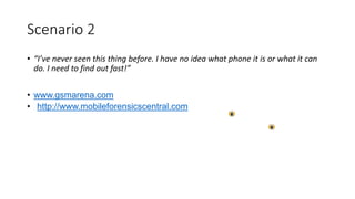 Scenario 2
• “I’ve never seen this thing before. I have no idea what phone it is or what it can
do. I need to find out fast!”
• www.gsmarena.com
• http://www.mobileforensicscentral.com
 