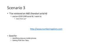 • “I’ve retrieved an IMEI (handset serial #)
• and an ICCID (SIM serial #). I want to
• check them out”
• Good for:
• Identifying obscure mobile phones
• Getting PUK from Telco
Scenario 3
http://www.numberingplans.com
 