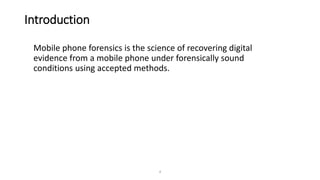 Introduction
Mobile phone forensics is the science of recovering digital
evidence from a mobile phone under forensically sound
conditions using accepted methods.
4
 