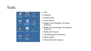 Tools
 .XRY
 Cellebrite
 Pandora’s Box
 Device Seizure
 Oxygen Phone Manager II for Nokia
(Forensic)
 Oxygen Phone Manager II for Symbian
(Forensic)
 MOBILedit! Forensic
 Hex Workshop (Hex Analysis)
 SIMCon (SIM)
 EnCase (Neutrino module)
 