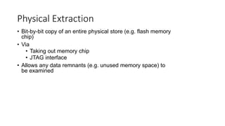 • Bit-by-bit copy of an entire physical store (e.g. flash memory
chip)
• Via
• Taking out memory chip
• JTAG interface
• Allows any data remnants (e.g. unused memory space) to
be examined
Physical Extraction
 