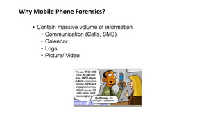Why Mobile Phone Forensics?
• Contain massive volume of information
• Communication (Calls, SMS)
• Calendar
• Logs
• Picture/ Video
 