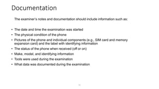 Documentation
The examiner’s notes and documentation should include information such as:
• The date and time the examination was started
• The physical condition of the phone
• Pictures of the phone and individual components (e.g., SIM card and memory
expansion card) and the label with identifying information
• The status of the phone when received (off or on)
• Make, model, and identifying information
• Tools were used during the examination
• What data was documented during the examination
51
 