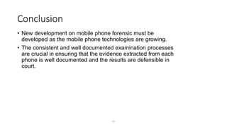 Conclusion
• New development on mobile phone forensic must be
developed as the mobile phone technologies are growing.
• The consistent and well documented examination processes
are crucial in ensuring that the evidence extracted from each
phone is well documented and the results are defensible in
court.
52
 