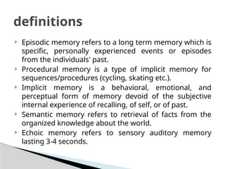  Episodic memory refers to a long term memory which is
specific, personally experienced events or episodes
from the individuals' past.
 Procedural memory is a type of implicit memory for
sequences/procedures (cycling, skating etc.).
 Implicit memory is a behavioral, emotional, and
perceptual form of memory devoid of the subjective
internal experience of recalling, of self, or of past.
 Semantic memory refers to retrieval of facts from the
organized knowledge about the world.
 Echoic memory refers to sensory auditory memory
lasting 3-4 seconds.
definitions
 